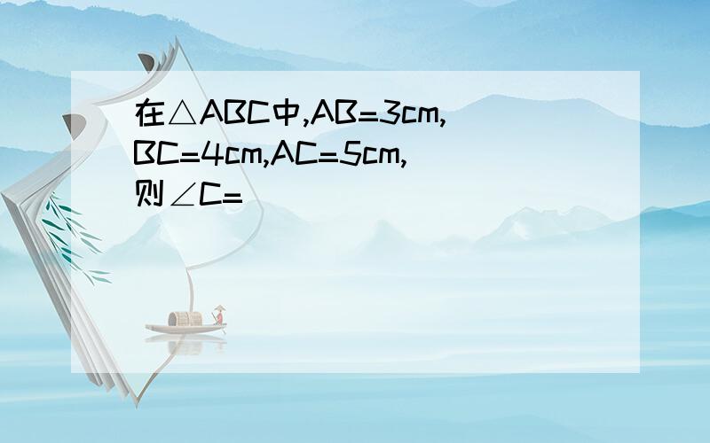 在△ABC中,AB=3cm,BC=4cm,AC=5cm,则∠C=