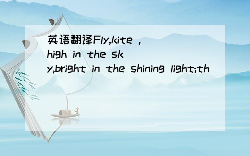 英语翻译Fly,kite ,high in the sky,bright in the shining light;th